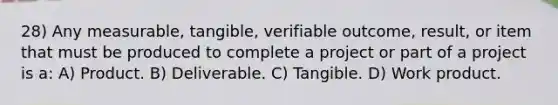 28) Any measurable, tangible, verifiable outcome, result, or item that must be produced to complete a project or part of a project is a: A) Product. B) Deliverable. C) Tangible. D) Work product.