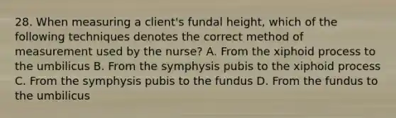 28. When measuring a client's fundal height, which of the following techniques denotes the correct method of measurement used by the nurse? A. From the xiphoid process to the umbilicus B. From the symphysis pubis to the xiphoid process C. From the symphysis pubis to the fundus D. From the fundus to the umbilicus