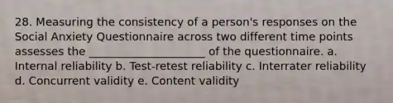 28. Measuring the consistency of a person's responses on the Social Anxiety Questionnaire across two different time points assesses the _____________________ of the questionnaire. a. Internal reliability b. Test-retest reliability c. Interrater reliability d. Concurrent validity e. Content validity