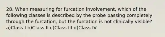 28. When measuring for furcation involvement, which of the following classes is described by the probe passing completely through the furcation, but the furcation is not clinically visible? a)Class I b)Class II c)Class III d)Class IV