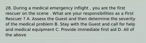 28. During a medical emergency inflight , you are the first rescuer on the scene . What are your responsibilities as a First Rescuer ? A. Assess the Guest and then determine the severity of the medical problem B. Stay with the Guest and call for help and medical equipment C. Provide immediate first aid D. All of the above