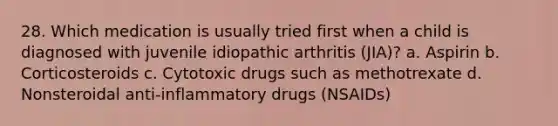 28. Which medication is usually tried first when a child is diagnosed with juvenile idiopathic arthritis (JIA)? a. Aspirin b. Corticosteroids c. Cytotoxic drugs such as methotrexate d. Nonsteroidal anti-inflammatory drugs (NSAIDs)