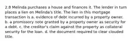 2.8 Melinda purchases a house and finances it. The lender in turn places a lien on Melinda's title. The lien in this mortgage transaction is a. evidence of debt incurred by a property owner. b. a promissory note granted by a property owner as security for a debt. c. the creditor's claim against the property as collateral security for the loan. d. the document required to clear clouded title.