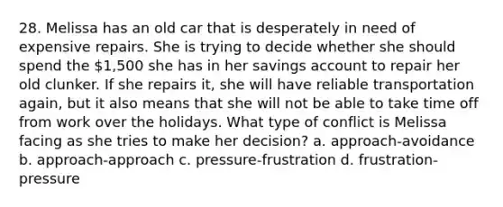 28. Melissa has an old car that is desperately in need of expensive repairs. She is trying to decide whether she should spend the 1,500 she has in her savings account to repair her old clunker. If she repairs it, she will have reliable transportation again, but it also means that she will not be able to take time off from work over the holidays. What type of conflict is Melissa facing as she tries to make her decision? a. approach-avoidance b. approach-approach c. pressure-frustration d. frustration-pressure