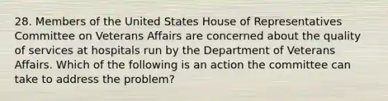 28. Members of the United States House of Representatives Committee on Veterans Affairs are concerned about the quality of services at hospitals run by the Department of Veterans Affairs. Which of the following is an action the committee can take to address the problem?