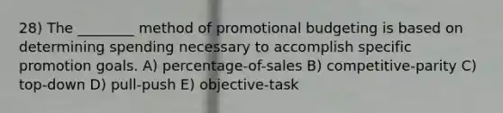 28) The ________ method of promotional budgeting is based on determining spending necessary to accomplish specific promotion goals. A) percentage-of-sales B) competitive-parity C) top-down D) pull-push E) objective-task