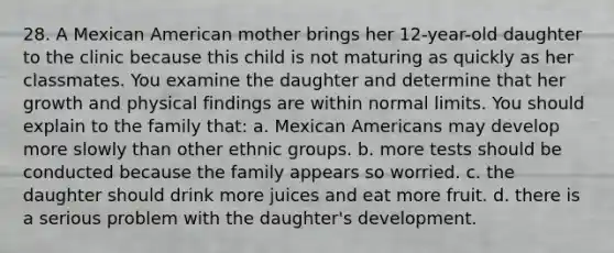 28. A Mexican American mother brings her 12-year-old daughter to the clinic because this child is not maturing as quickly as her classmates. You examine the daughter and determine that her growth and physical findings are within normal limits. You should explain to the family that: a. Mexican Americans may develop more slowly than other ethnic groups. b. more tests should be conducted because the family appears so worried. c. the daughter should drink more juices and eat more fruit. d. there is a serious problem with the daughter's development.