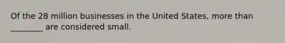 Of the 28 million businesses in the United States, more than ________ are considered small.