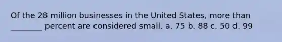 Of the 28 million businesses in the United States, more than ________ percent are considered small. a. 75 b. 88 c. 50 d. 99