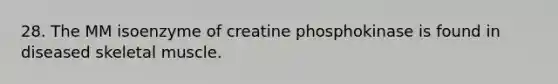 28. The MM isoenzyme of creatine phosphokinase is found in diseased skeletal muscle.