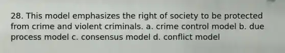 28. This model emphasizes the right of society to be protected from crime and violent criminals. a. crime control model b. due process model c. consensus model d. conflict model