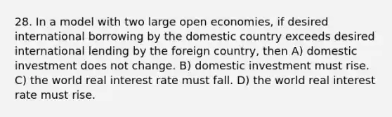 28. In a model with two large open economies, if desired international borrowing by the domestic country exceeds desired international lending by the foreign country, then A) domestic investment does not change. B) domestic investment must rise. C) the world real interest rate must fall. D) the world real interest rate must rise.