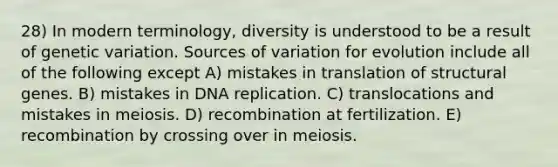 28) In modern terminology, diversity is understood to be a result of genetic variation. Sources of variation for evolution include all of the following except A) mistakes in translation of structural genes. B) mistakes in <a href='https://www.questionai.com/knowledge/kofV2VQU2J-dna-replication' class='anchor-knowledge'>dna replication</a>. C) translocations and mistakes in meiosis. D) recombination at fertilization. E) recombination by crossing over in meiosis.