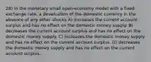 28) In the monetary small open-economy model with a fixed exchange rate, a devaluation of the domestic currency in the absence of any other shocks A) increases the current account surplus and has no effect on the domestic money supply. B) decreases the current account surplus and has no effect on the domestic money supply. C) increases the domestic money supply and has no effect on the current account surplus. D) decreases the domestic money supply and has no effect on the current account surplus.