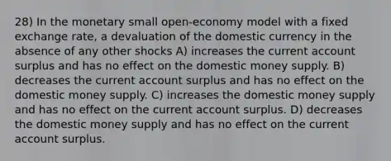 28) In the monetary small open-economy model with a fixed exchange rate, a devaluation of the domestic currency in the absence of any other shocks A) increases the current account surplus and has no effect on the domestic money supply. B) decreases the current account surplus and has no effect on the domestic money supply. C) increases the domestic money supply and has no effect on the current account surplus. D) decreases the domestic money supply and has no effect on the current account surplus.