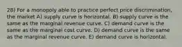 28) For a monopoly able to practice perfect price discrimination, the market A) supply curve is horizontal. B) supply curve is the same as the marginal revenue curve. C) demand curve is the same as the marginal cost curve. D) demand curve is the same as the marginal revenue curve. E) demand curve is horizontal.