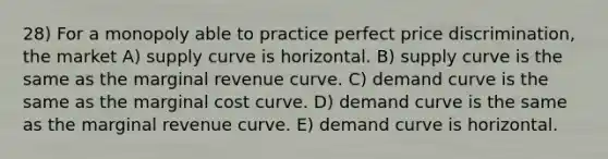 28) For a monopoly able to practice perfect price discrimination, the market A) supply curve is horizontal. B) supply curve is the same as the marginal revenue curve. C) demand curve is the same as the marginal cost curve. D) demand curve is the same as the marginal revenue curve. E) demand curve is horizontal.