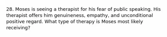 28. Moses is seeing a therapist for his fear of public speaking. His therapist offers him genuineness, empathy, and unconditional positive regard. What type of therapy is Moses most likely receiving?