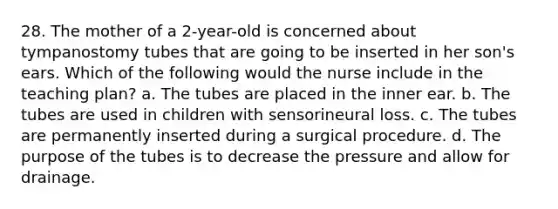 28. The mother of a 2-year-old is concerned about tympanostomy tubes that are going to be inserted in her son's ears. Which of the following would the nurse include in the teaching plan? a. The tubes are placed in the inner ear. b. The tubes are used in children with sensorineural loss. c. The tubes are permanently inserted during a surgical procedure. d. The purpose of the tubes is to decrease the pressure and allow for drainage.