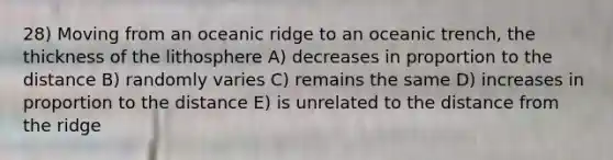 28) Moving from an oceanic ridge to an oceanic trench, the thickness of the lithosphere A) decreases in proportion to the distance B) randomly varies C) remains the same D) increases in proportion to the distance E) is unrelated to the distance from the ridge