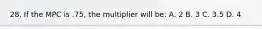 28. If the MPC is .75, the multiplier will be: A. 2 B. 3 C. 3.5 D. 4