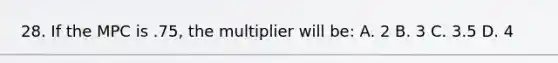 28. If the MPC is .75, the multiplier will be: A. 2 B. 3 C. 3.5 D. 4