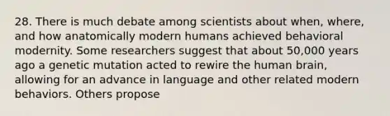 28. There is much debate among scientists about when, where, and how anatomically modern humans achieved behavioral modernity. Some researchers suggest that about 50,000 years ago a genetic mutation acted to rewire the human brain, allowing for an advance in language and other related modern behaviors. Others propose