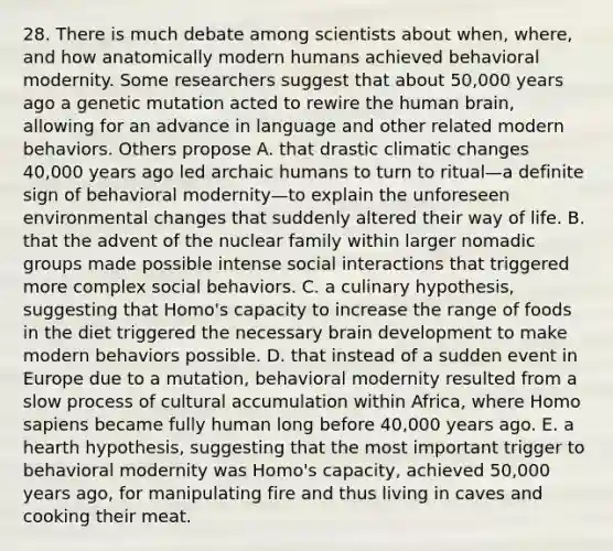 28. There is much debate among scientists about when, where, and how anatomically modern humans achieved behavioral modernity. Some researchers suggest that about 50,000 years ago a genetic mutation acted to rewire the human brain, allowing for an advance in language and other related modern behaviors. Others propose A. that drastic climatic changes 40,000 years ago led archaic humans to turn to ritual—a definite sign of behavioral modernity—to explain the unforeseen environmental changes that suddenly altered their way of life. B. that the advent of the nuclear family within larger nomadic groups made possible intense social interactions that triggered more complex social behaviors. C. a culinary hypothesis, suggesting that Homo's capacity to increase the range of foods in the diet triggered the necessary brain development to make modern behaviors possible. D. that instead of a sudden event in Europe due to a mutation, behavioral modernity resulted from a slow process of cultural accumulation within Africa, where Homo sapiens became fully human long before 40,000 years ago. E. a hearth hypothesis, suggesting that the most important trigger to behavioral modernity was Homo's capacity, achieved 50,000 years ago, for manipulating fire and thus living in caves and cooking their meat.