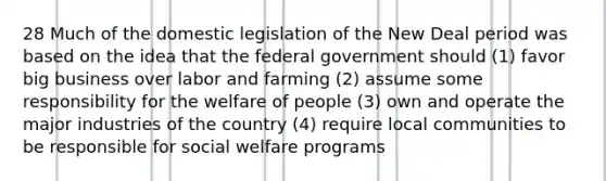 28 Much of the domestic legislation of the New Deal period was based on the idea that the federal government should (1) favor big business over labor and farming (2) assume some responsibility for the welfare of people (3) own and operate the major industries of the country (4) require local communities to be responsible for social welfare programs