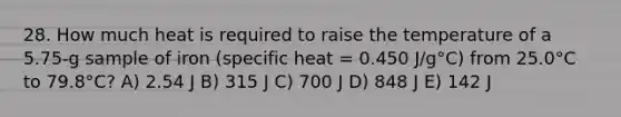 28. How much heat is required to raise the temperature of a 5.75-g sample of iron (specific heat = 0.450 J/g°C) from 25.0°C to 79.8°C? A) 2.54 J B) 315 J C) 700 J D) 848 J E) 142 J