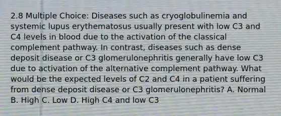 2.8 Multiple Choice: Diseases such as cryoglobulinemia and systemic lupus erythematosus usually present with low C3 and C4 levels in blood due to the activation of the classical complement pathway. In contrast, diseases such as dense deposit disease or C3 glomerulonephritis generally have low C3 due to activation of the alternative complement pathway. What would be the expected levels of C2 and C4 in a patient suffering from dense deposit disease or C3 glomerulonephritis? A. Normal B. High C. Low D. High C4 and low C3