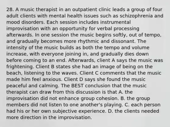 28. A music therapist in an outpatient clinic leads a group of four adult clients with mental health issues such as schizophrenia and mood disorders. Each session includes instrumental improvisation with an opportunity for verbal processing afterwards. In one session the music begins softly, out of tempo, and gradually becomes more rhythmic and dissonant. The intensity of the music builds as both the tempo and volume increase, with everyone joining in, and gradually dies down before coming to an end. Afterwards, client A says the music was frightening. Client B states she had an image of being on the beach, listening to the waves. Client C comments that the music made him feel anxious. Client D says she found the music peaceful and calming. The BEST conclusion that the music therapist can draw from this discussion is that A. the improvisation did not enhance group cohesion. B. the group members did not listen to one another's playing. C. each person had his or her own subjective experience. D. the clients needed more direction in the improvisation.