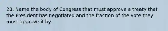 28. Name the body of Congress that must approve a treaty that the President has negotiated and the fraction of the vote they must approve it by.