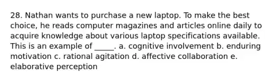 28. Nathan wants to purchase a new laptop. To make the best choice, he reads computer magazines and articles online daily to acquire knowledge about various laptop specifications available. This is an example of _____. a. cognitive involvement b. enduring motivation c. rational agitation d. affective collaboration e. elaborative perception