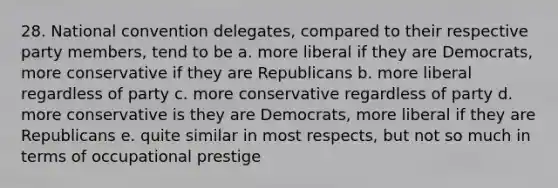 28. National convention delegates, compared to their respective party members, tend to be a. more liberal if they are Democrats, more conservative if they are Republicans b. more liberal regardless of party c. more conservative regardless of party d. more conservative is they are Democrats, more liberal if they are Republicans e. quite similar in most respects, but not so much in terms of occupational prestige