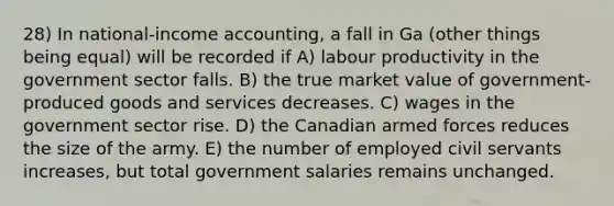 28) In national-income accounting, a fall in Ga (other things being equal) will be recorded if A) labour productivity in the government sector falls. B) the true market value of government-produced goods and services decreases. C) wages in the government sector rise. D) the Canadian armed forces reduces the size of the army. E) the number of employed civil servants increases, but total government salaries remains unchanged.