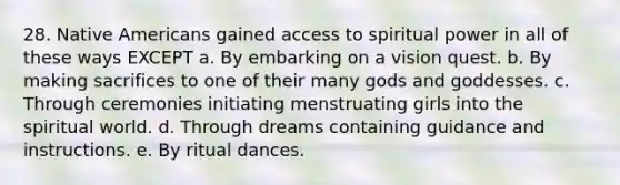 28. Native Americans gained access to spiritual power in all of these ways EXCEPT a. By embarking on a vision quest. b. By making sacrifices to one of their many gods and goddesses. c. Through ceremonies initiating menstruating girls into the spiritual world. d. Through dreams containing guidance and instructions. e. By ritual dances.