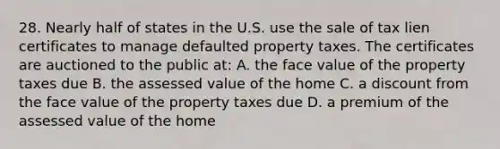 28. Nearly half of states in the U.S. use the sale of tax lien certificates to manage defaulted property taxes. The certificates are auctioned to the public at: A. the face value of the property taxes due B. the assessed value of the home C. a discount from the face value of the property taxes due D. a premium of the assessed value of the home