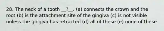 28. The neck of a tooth __?__. (a) connects the crown and the root (b) is the attachment site of the gingiva (c) is not visible unless the gingiva has retracted (d) all of these (e) none of these