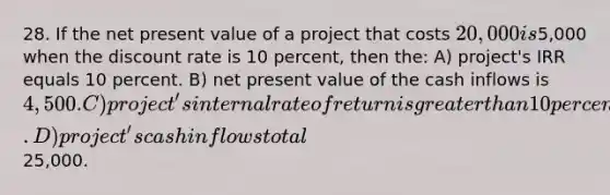 28. If the net present value of a project that costs 20,000 is5,000 when the discount rate is 10 percent, then the: A) project's IRR equals 10 percent. B) net present value of the cash inflows is 4,500. C) project's internal rate of return is greater than 10 percent. D) project's cash inflows total25,000.