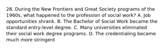 28. During the New Frontiers and Great Society programs of the 1960s, what happened to the profession of social work? A. Job opportunities shrank. B. The Bachelor of Social Work became the standard entry-level degree. C. Many universities eliminated their social work degree programs. D. The credentialing became much more stringent