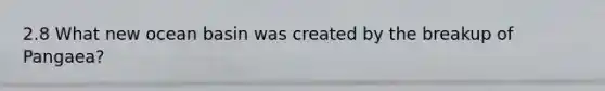 2.8 What new ocean basin was created by the breakup of Pangaea?