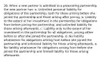 28. When a new partner is admitted to a preexisting partnership, the new partner has: a. Unlimited personal liability for obligations of the partnership, both for those arising before she joined the partnership and those arising after joining. b. Liability to the extent of her investment in the partnership for obligations from before joining the partnership, and unlimited liability for those arising afterwards. c. Liability only to the extent of her investment in the partnership for all obligations, arising either before or after she joined the partnership. d. No liability whatsoever for obligations arising from before she joined the partnership and unlimited liability for those arising afterwards. e. No liability whatsoever for obligations arising from before she joined the partnership and limited liability for those arising afterwards.