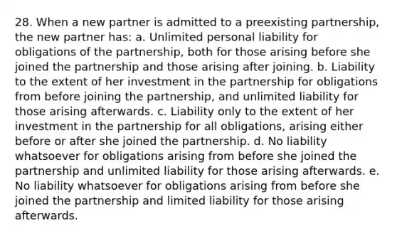 28. When a new partner is admitted to a preexisting partnership, the new partner has: a. Unlimited personal liability for obligations of the partnership, both for those arising before she joined the partnership and those arising after joining. b. Liability to the extent of her investment in the partnership for obligations from before joining the partnership, and unlimited liability for those arising afterwards. c. Liability only to the extent of her investment in the partnership for all obligations, arising either before or after she joined the partnership. d. No liability whatsoever for obligations arising from before she joined the partnership and unlimited liability for those arising afterwards. e. No liability whatsoever for obligations arising from before she joined the partnership and limited liability for those arising afterwards.