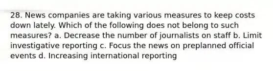 28. News companies are taking various measures to keep costs down lately. Which of the following does not belong to such measures? a. Decrease the number of journalists on staff b. Limit investigative reporting c. Focus the news on preplanned official events d. Increasing international reporting