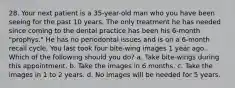 28. Your next patient is a 35-year-old man who you have been seeing for the past 10 years. The only treatment he has needed since coming to the dental practice has been his 6-month "prophys." He has no periodontal issues and is on a 6-month recall cycle. You last took four bite-wing images 1 year ago. Which of the following should you do? a. Take bite-wings during this appointment. b. Take the images in 6 months. c. Take the images in 1 to 2 years. d. No images will be needed for 5 years.