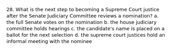 28. What is the next step to becoming a Supreme Court justice after the Senate Judiciary Committee reviews a nomination? a. the full Senate votes on the nomination b. the house judiciary committee holds hearings c. the candidate's name is placed on a ballot for the next selection d. the supreme court justices hold an informal meeting with the nominee