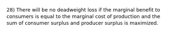 28) There will be no deadweight loss if the marginal benefit to consumers is equal to the marginal cost of production and the sum of consumer surplus and producer surplus is maximized.