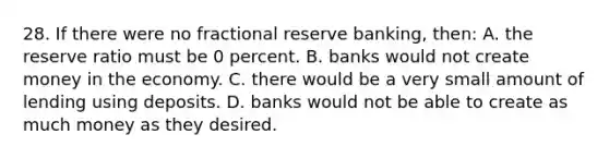 28. If there were no fractional reserve banking, then: A. the reserve ratio must be 0 percent. B. banks would not create money in the economy. C. there would be a very small amount of lending using deposits. D. banks would not be able to create as much money as they desired.