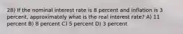 28) If the nominal interest rate is 8 percent and inflation is 3 percent, approximately what is the real interest rate? A) 11 percent B) 8 percent C) 5 percent D) 3 percent